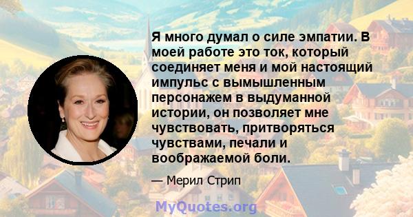 Я много думал о силе эмпатии. В моей работе это ток, который соединяет меня и мой настоящий импульс с вымышленным персонажем в выдуманной истории, он позволяет мне чувствовать, притворяться чувствами, печали и