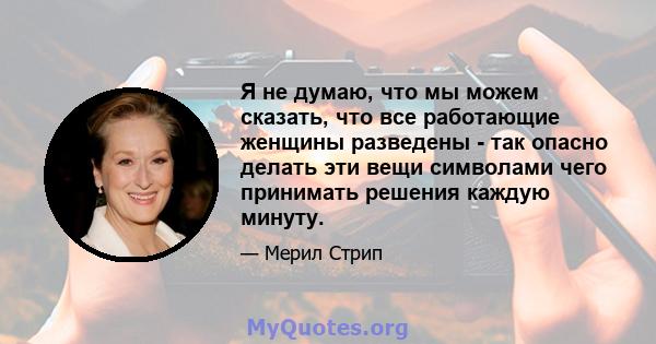 Я не думаю, что мы можем сказать, что все работающие женщины разведены - так опасно делать эти вещи символами чего принимать решения каждую минуту.