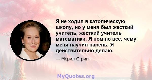 Я не ходил в католическую школу, но у меня был жесткий учитель, жесткий учитель математики. Я помню все, чему меня научил парень. Я действительно делаю.