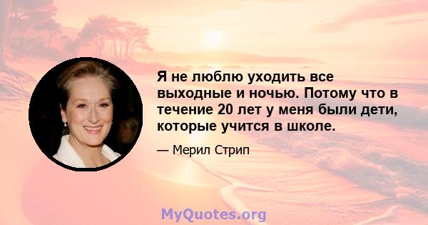 Я не люблю уходить все выходные и ночью. Потому что в течение 20 лет у меня были дети, которые учится в школе.