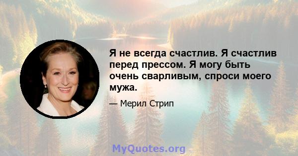 Я не всегда счастлив. Я счастлив перед прессом. Я могу быть очень сварливым, спроси моего мужа.