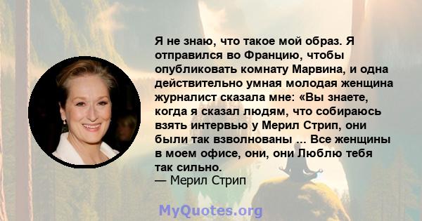 Я не знаю, что такое мой образ. Я отправился во Францию, чтобы опубликовать комнату Марвина, и одна действительно умная молодая женщина журналист сказала мне: «Вы знаете, когда я сказал людям, что собираюсь взять