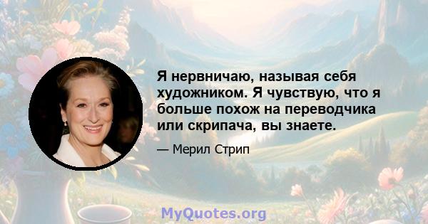 Я нервничаю, называя себя художником. Я чувствую, что я больше похож на переводчика или скрипача, вы знаете.