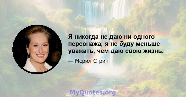 Я никогда не даю ни одного персонажа, я не буду меньше уважать, чем даю свою жизнь.