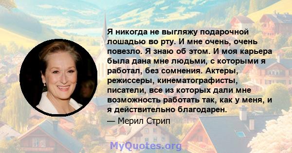 Я никогда не выгляжу подарочной лошадью во рту. И мне очень, очень повезло. Я знаю об этом. И моя карьера была дана мне людьми, с которыми я работал, без сомнения. Актеры, режиссеры, кинематографисты, писатели, все из