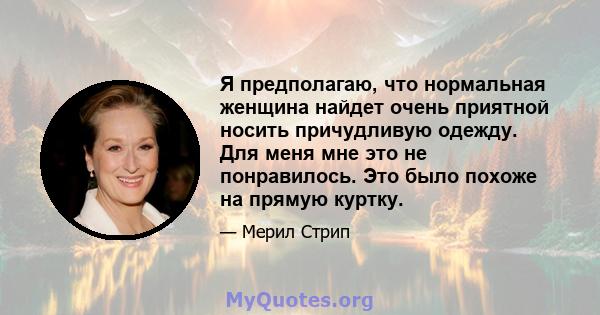 Я предполагаю, что нормальная женщина найдет очень приятной носить причудливую одежду. Для меня мне это не понравилось. Это было похоже на прямую куртку.