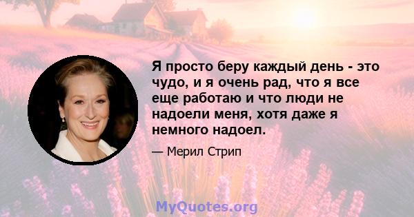 Я просто беру каждый день - это чудо, и я очень рад, что я все еще работаю и что люди не надоели меня, хотя даже я немного надоел.