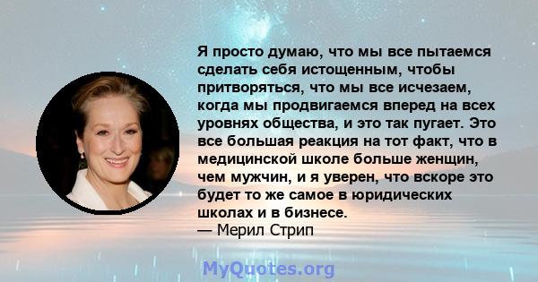 Я просто думаю, что мы все пытаемся сделать себя истощенным, чтобы притворяться, что мы все исчезаем, когда мы продвигаемся вперед на всех уровнях общества, и это так пугает. Это все большая реакция на тот факт, что в