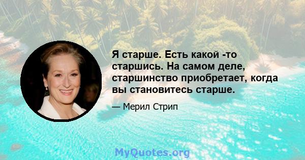 Я старше. Есть какой -то старшись. На самом деле, старшинство приобретает, когда вы становитесь старше.