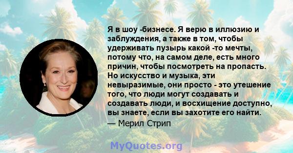 Я в шоу -бизнесе. Я верю в иллюзию и заблуждения, а также в том, чтобы удерживать пузырь какой -то мечты, потому что, на самом деле, есть много причин, чтобы посмотреть на пропасть. Но искусство и музыка, эти