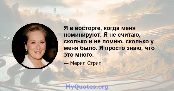 Я в восторге, когда меня номинируют. Я не считаю, сколько и не помню, сколько у меня было. Я просто знаю, что это много.