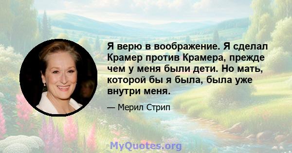 Я верю в воображение. Я сделал Крамер против Крамера, прежде чем у меня были дети. Но мать, которой бы я была, была уже внутри меня.