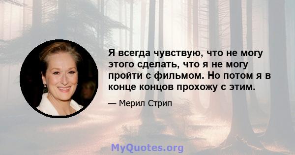 Я всегда чувствую, что не могу этого сделать, что я не могу пройти с фильмом. Но потом я в конце концов прохожу с этим.