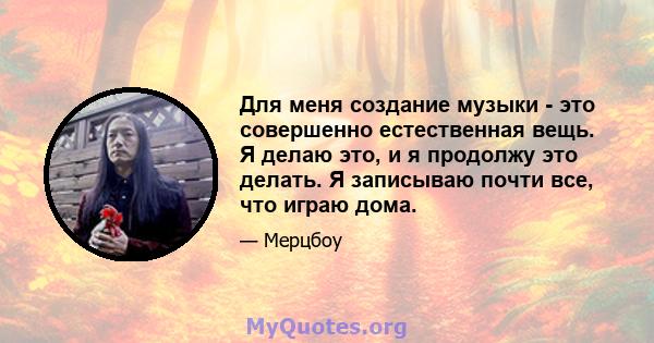 Для меня создание музыки - это совершенно естественная вещь. Я делаю это, и я продолжу это делать. Я записываю почти все, что играю дома.