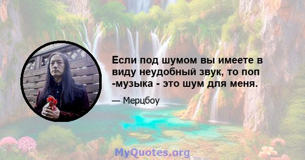 Если под шумом вы имеете в виду неудобный звук, то поп -музыка - это шум для меня.