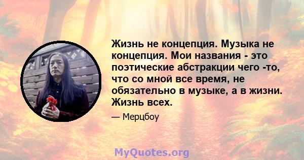 Жизнь не концепция. Музыка не концепция. Мои названия - это поэтические абстракции чего -то, что со мной все время, не обязательно в музыке, а в жизни. Жизнь всех.