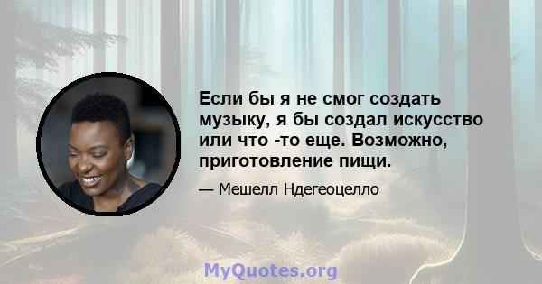 Если бы я не смог создать музыку, я бы создал искусство или что -то еще. Возможно, приготовление пищи.