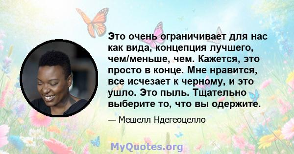 Это очень ограничивает для нас как вида, концепция лучшего, чем/меньше, чем. Кажется, это просто в конце. Мне нравится, все исчезает к черному, и это ушло. Это пыль. Тщательно выберите то, что вы одержите.