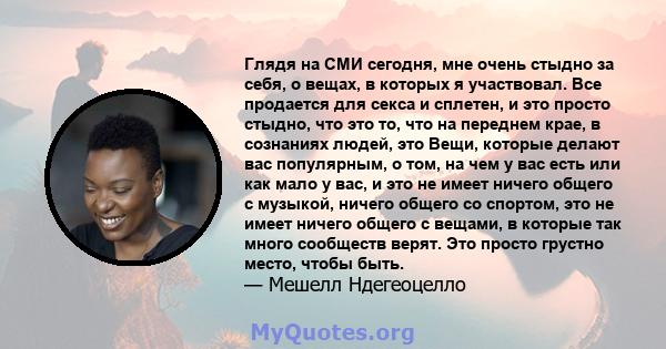 Глядя на СМИ сегодня, мне очень стыдно за себя, о вещах, в которых я участвовал. Все продается для секса и сплетен, и это просто стыдно, что это то, что на переднем крае, в сознаниях людей, это Вещи, которые делают вас