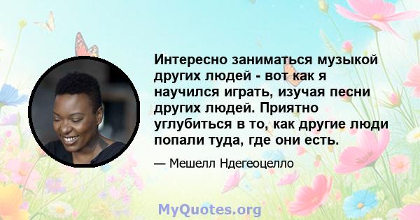 Интересно заниматься музыкой других людей - вот как я научился играть, изучая песни других людей. Приятно углубиться в то, как другие люди попали туда, где они есть.