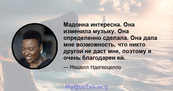 Мадонна интересна. Она изменила музыку. Она определенно сделала. Она дала мне возможность, что никто другой не даст мне, поэтому я очень благодарен ей.