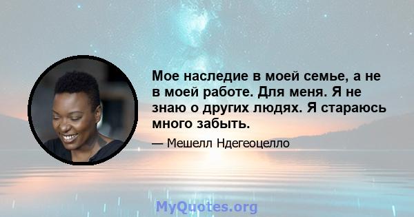 Мое наследие в моей семье, а не в моей работе. Для меня. Я не знаю о других людях. Я стараюсь много забыть.