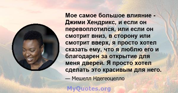 Мое самое большое влияние - Джими Хендрикс, и если он перевоплотился, или если он смотрит вниз, в сторону или смотрит вверх, я просто хотел сказать ему, что я люблю его и благодарен за открытие для меня дверей. Я просто 