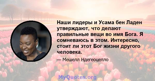 Наши лидеры и Усама бен Ладен утверждают, что делают правильные вещи во имя Бога. Я сомневаюсь в этом. Интересно, стоит ли этот Бог жизни другого человека.