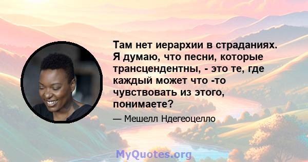 Там нет иерархии в страданиях. Я думаю, что песни, которые трансцендентны, - это те, где каждый может что -то чувствовать из этого, понимаете?