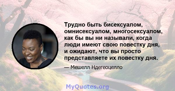 Трудно быть бисексуалом, омнисексуалом, многосексуалом, как бы вы ни называли, когда люди имеют свою повестку дня, и ожидают, что вы просто представляете их повестку дня.