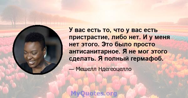 У вас есть то, что у вас есть пристрастие, либо нет. И у меня нет этого. Это было просто антисанитарное. Я не мог этого сделать. Я полный гермафоб.