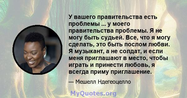 У вашего правительства есть проблемы ... у моего правительства проблемы. Я не могу быть судьей. Все, что я могу сделать, это быть послом любви. Я музыкант, а не солдат, и если меня приглашают в место, чтобы играть и