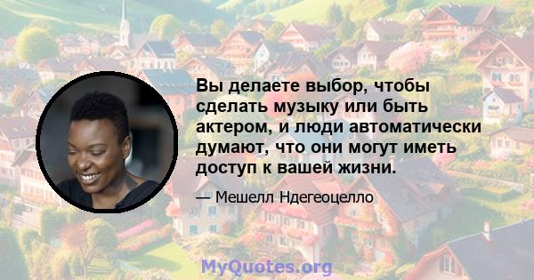 Вы делаете выбор, чтобы сделать музыку или быть актером, и люди автоматически думают, что они могут иметь доступ к вашей жизни.