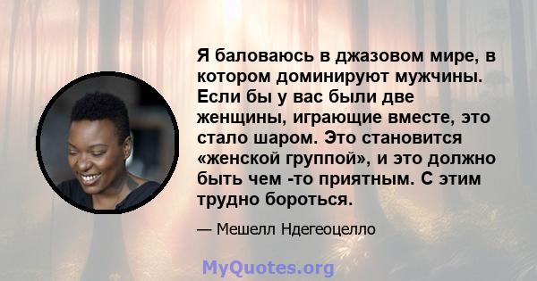 Я баловаюсь в джазовом мире, в котором доминируют мужчины. Если бы у вас были две женщины, играющие вместе, это стало шаром. Это становится «женской группой», и это должно быть чем -то приятным. С этим трудно бороться.