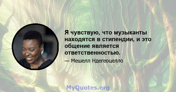 Я чувствую, что музыканты находятся в стипендии, и это общение является ответственностью.