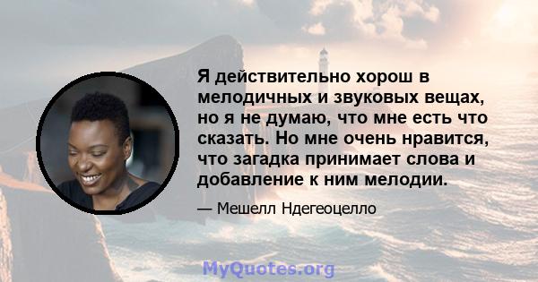 Я действительно хорош в мелодичных и звуковых вещах, но я не думаю, что мне есть что сказать. Но мне очень нравится, что загадка принимает слова и добавление к ним мелодии.