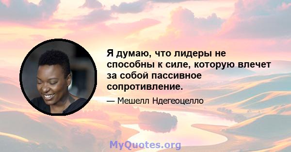 Я думаю, что лидеры не способны к силе, которую влечет за собой пассивное сопротивление.