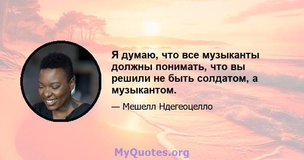 Я думаю, что все музыканты должны понимать, что вы решили не быть солдатом, а музыкантом.