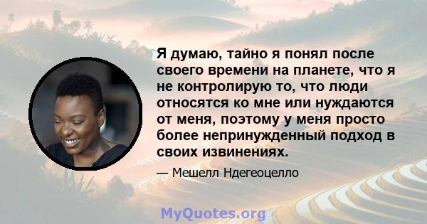 Я думаю, тайно я понял после своего времени на планете, что я не контролирую то, что люди относятся ко мне или нуждаются от меня, поэтому у меня просто более непринужденный подход в своих извинениях.