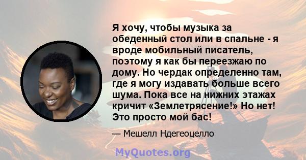 Я хочу, чтобы музыка за обеденный стол или в спальне - я вроде мобильный писатель, поэтому я как бы переезжаю по дому. Но чердак определенно там, где я могу издавать больше всего шума. Пока все на нижних этажах кричит