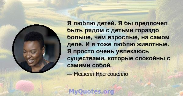 Я люблю детей. Я бы предпочел быть рядом с детьми гораздо больше, чем взрослые, на самом деле. И я тоже люблю животные. Я просто очень увлекаюсь существами, которые спокойны с самими собой.