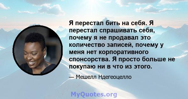 Я перестал бить на себя. Я перестал спрашивать себя, почему я не продавал это количество записей, почему у меня нет корпоративного спонсорства. Я просто больше не покупаю ни в что из этого.