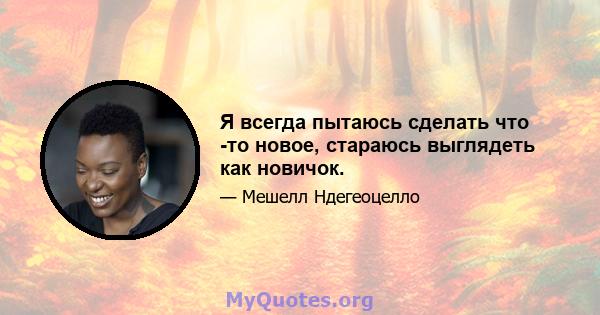 Я всегда пытаюсь сделать что -то новое, стараюсь выглядеть как новичок.