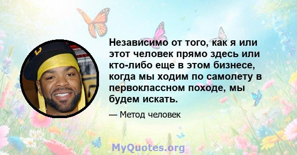 Независимо от того, как я или этот человек прямо здесь или кто-либо еще в этом бизнесе, когда мы ходим по самолету в первоклассном походе, мы будем искать.