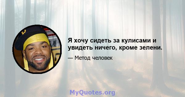 Я хочу сидеть за кулисами и увидеть ничего, кроме зелени.