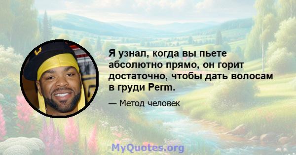 Я узнал, когда вы пьете абсолютно прямо, он горит достаточно, чтобы дать волосам в груди Perm.