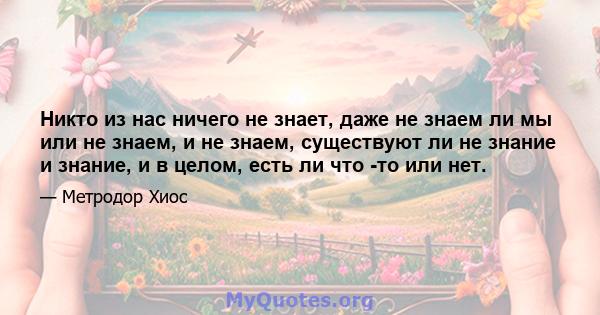 Никто из нас ничего не знает, даже не знаем ли мы или не знаем, и не знаем, существуют ли не знание и знание, и в целом, есть ли что -то или нет.