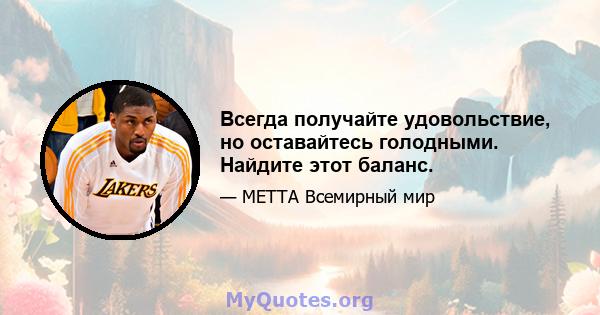 Всегда получайте удовольствие, но оставайтесь голодными. Найдите этот баланс.