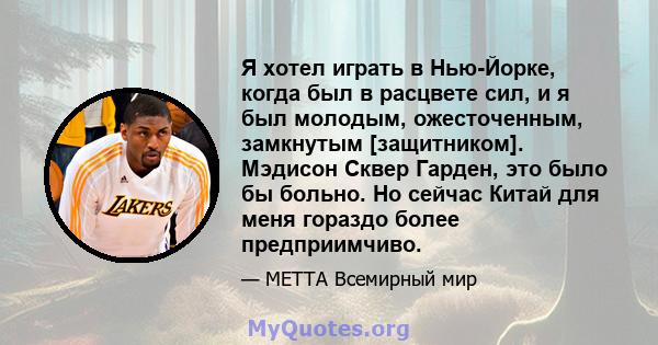 Я хотел играть в Нью-Йорке, когда был в расцвете сил, и я был молодым, ожесточенным, замкнутым [защитником]. Мэдисон Сквер Гарден, это было бы больно. Но сейчас Китай для меня гораздо более предприимчиво.