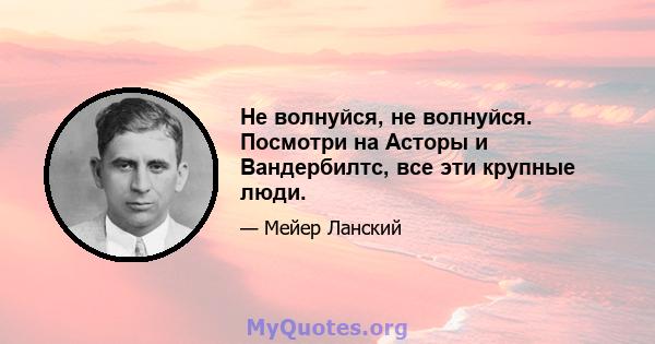 Не волнуйся, не волнуйся. Посмотри на Асторы и Вандербилтс, все эти крупные люди.